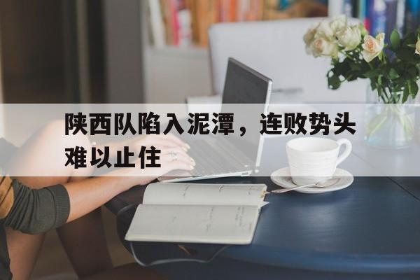 关于陕西队陷入泥潭，连败势头难以止住的信息