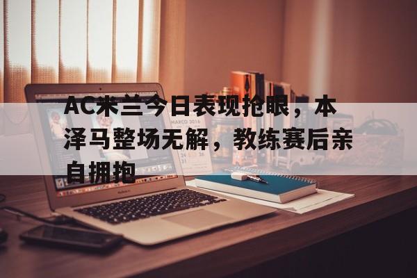 AC米兰今日表现抢眼，本泽马整场无解，教练赛后亲自拥抱